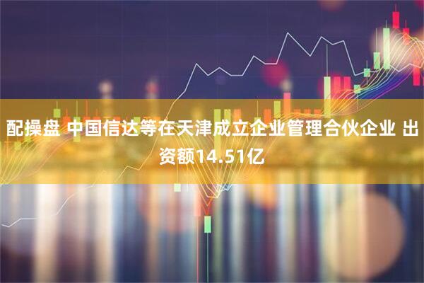 配操盘 中国信达等在天津成立企业管理合伙企业 出资额14.51亿