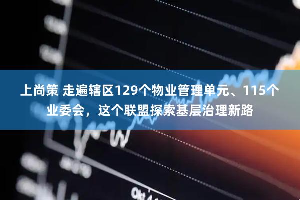 上尚策 走遍辖区129个物业管理单元、115个业委会，这个联盟探索基层治理新路