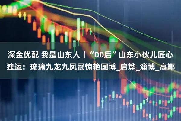 深金优配 我是山东人丨“00后”山东小伙儿匠心独运：琉璃九龙九凤冠惊艳国博_启烨_淄博_高娜