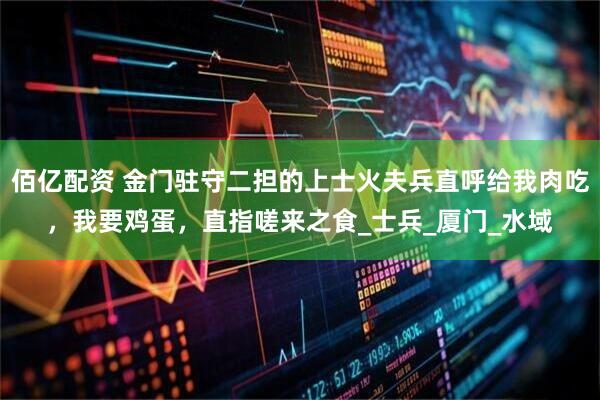 佰亿配资 金门驻守二担的上士火夫兵直呼给我肉吃，我要鸡蛋，直指嗟来之食_士兵_厦门_水域