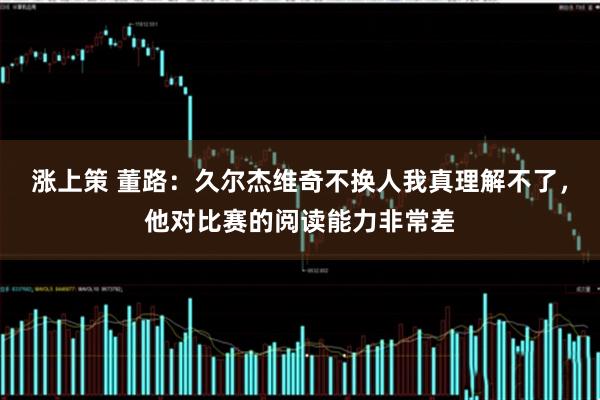 涨上策 董路：久尔杰维奇不换人我真理解不了，他对比赛的阅读能力非常差