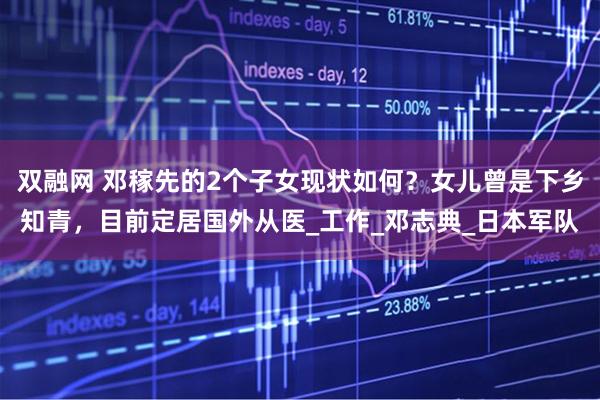 双融网 邓稼先的2个子女现状如何？女儿曾是下乡知青，目前定居国外从医_工作_邓志典_日本军队