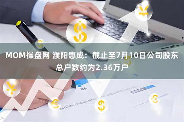 MOM操盘网 濮阳惠成：截止至7月10日公司股东总户数约为2.36万户