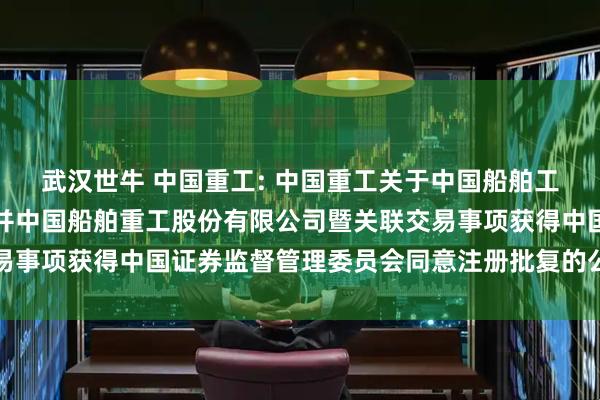 武汉世牛 中国重工: 中国重工关于中国船舶工业股份有限公司吸收合并中国船舶重工股份有限公司暨关联交易事项获得中国证券监督管理委员会同意注册批复的公告内容摘要