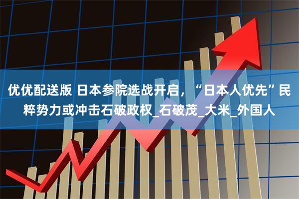 优优配送版 日本参院选战开启，“日本人优先”民粹势力或冲击石破政权_石破茂_大米_外国人