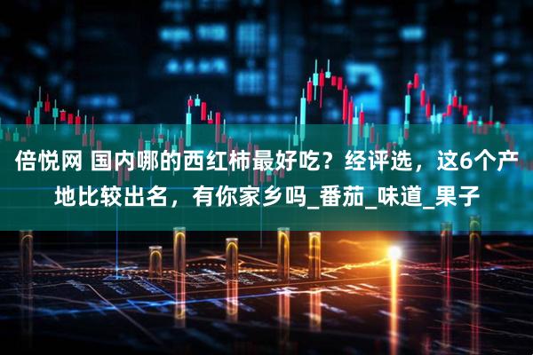 倍悦网 国内哪的西红柿最好吃？经评选，这6个产地比较出名，有你家乡吗_番茄_味道_果子