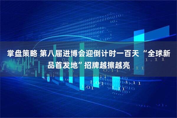 掌盘策略 第八届进博会迎倒计时一百天 “全球新品首发地”招牌越擦越亮