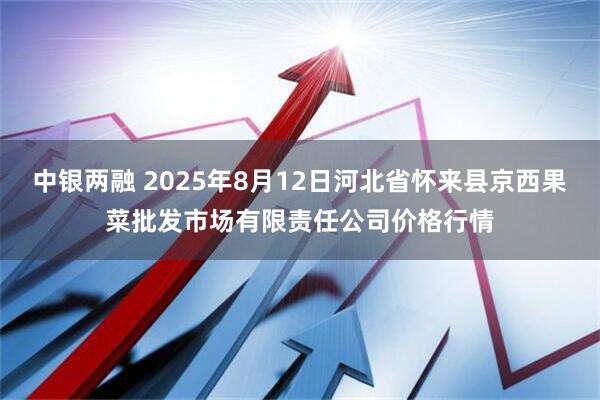 中银两融 2025年8月12日河北省怀来县京西果菜批发市场有限责任公司价格行情