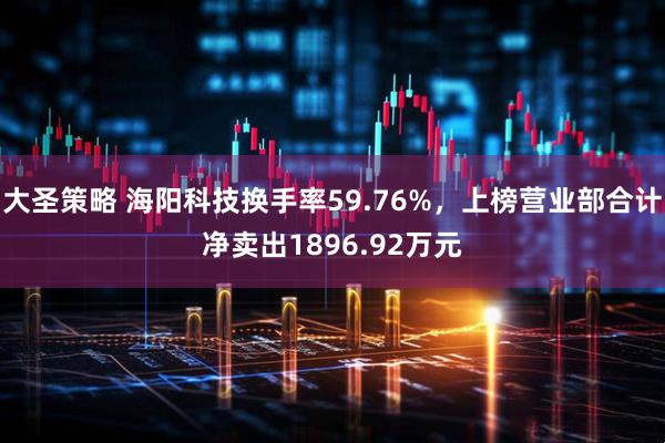 大圣策略 海阳科技换手率59.76%，上榜营业部合计净卖出1896.92万元