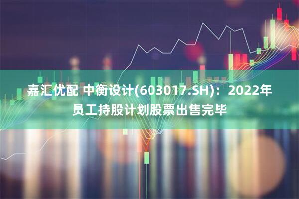 嘉汇优配 中衡设计(603017.SH)：2022年员工持股计划股票出售完毕