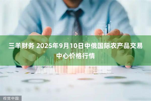 三羊财务 2025年9月10日中俄国际农产品交易中心价格行情