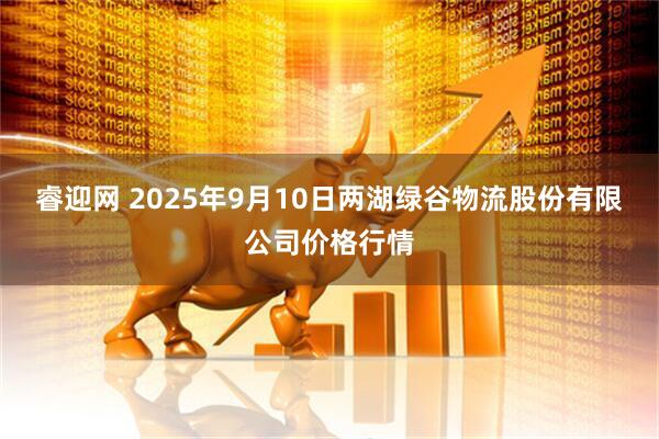 睿迎网 2025年9月10日两湖绿谷物流股份有限公司价格行情