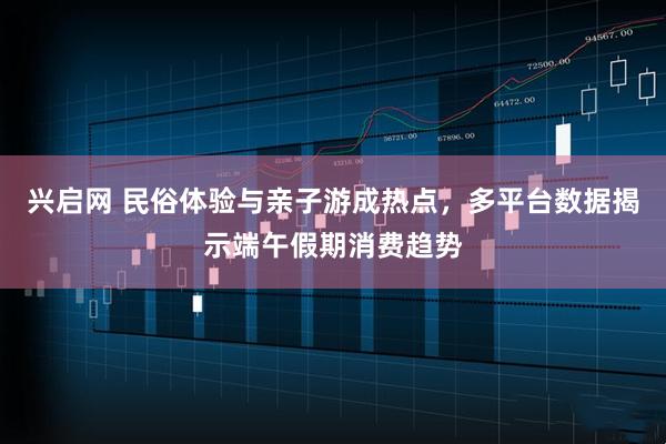 兴启网 民俗体验与亲子游成热点，多平台数据揭示端午假期消费趋势