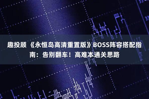 趣投顾 《永恒岛高清重置版》BOSS阵容搭配指南：告别翻车！高难本通关思路