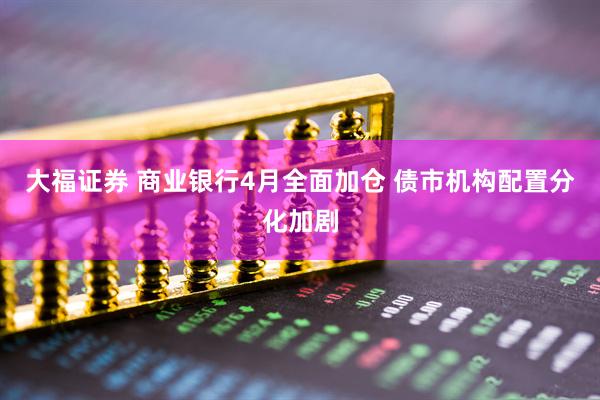 大福证券 商业银行4月全面加仓 债市机构配置分化加剧